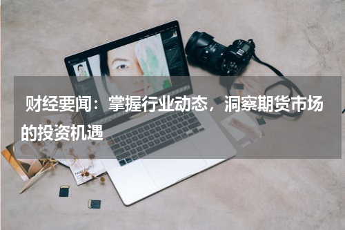  财经要闻：掌握行业动态，洞察期货市场的投资机遇
