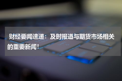  财经要闻速递：及时报道与期货市场相关的重要新闻！