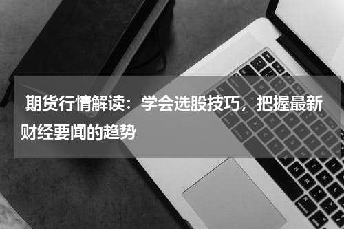 期货行情解读：学会选股技巧，把握最新财经要闻的趋势