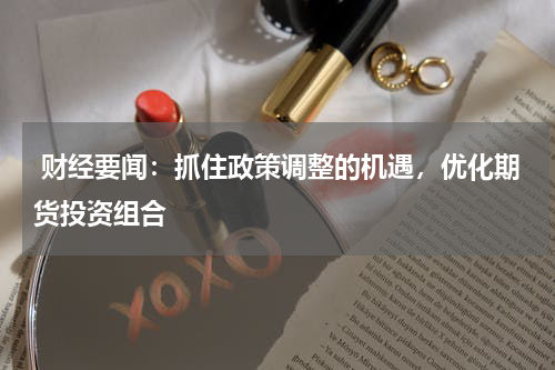  财经要闻：抓住政策调整的机遇，优化期货投资组合