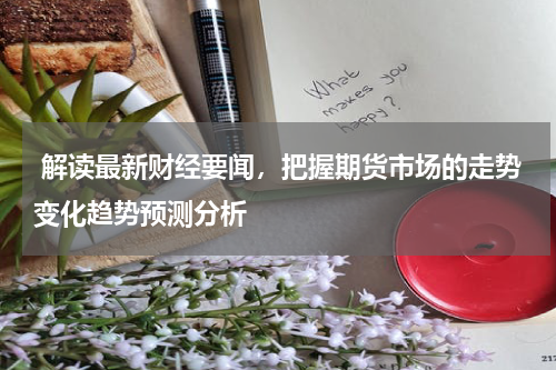  解读最新财经要闻，把握期货市场的走势变化趋势预测分析