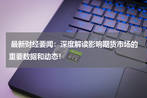  最新财经要闻：深度解读影响期货市场的重要数据和动态！