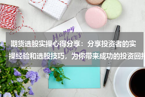  期货选股实操心得分享：分享投资者的实操经验和选股技巧，为你带来成功的投资回报