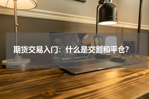  期货交易入门：什么是交割和平仓？