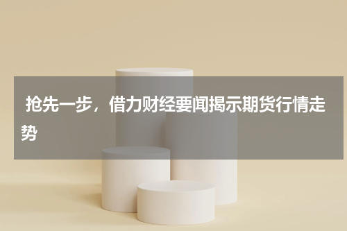  抢先一步，借力财经要闻揭示期货行情走势
