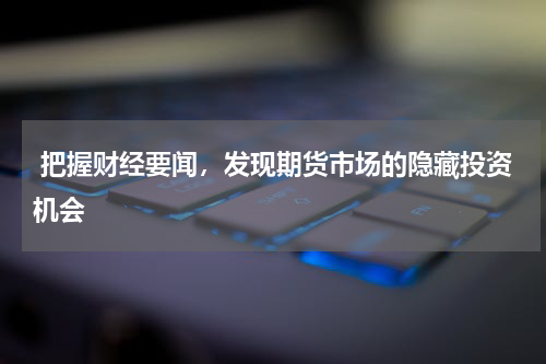  把握财经要闻，发现期货市场的隐藏投资机会
