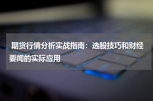  期货行情分析实战指南：选股技巧和财经要闻的实际应用