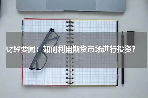  财经要闻：如何利用期货市场进行投资？