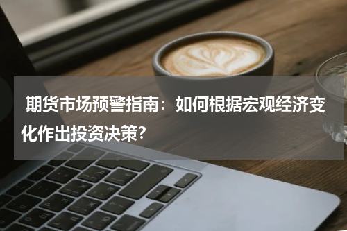  期货市场预警指南：如何根据宏观经济变化作出投资决策？