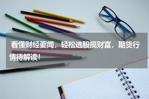  看懂财经要闻，轻松选股揽财富，期货行情待解读！