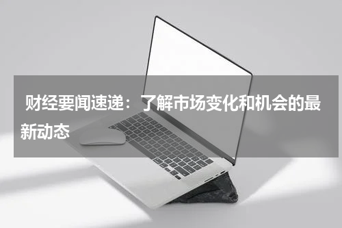  财经要闻速递：了解市场变化和机会的最新动态
