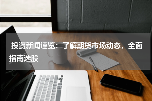  投资新闻速览：了解期货市场动态，全面指南选股