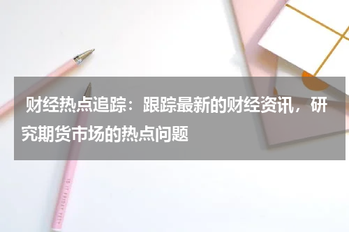  财经热点追踪：跟踪最新的财经资讯，研究期货市场的热点问题