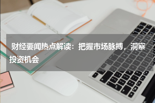  财经要闻热点解读：把握市场脉搏，洞察投资机会