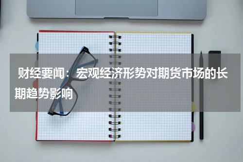  财经要闻：宏观经济形势对期货市场的长期趋势影响