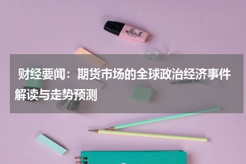  财经要闻：期货市场的全球政治经济事件解读与走势预测