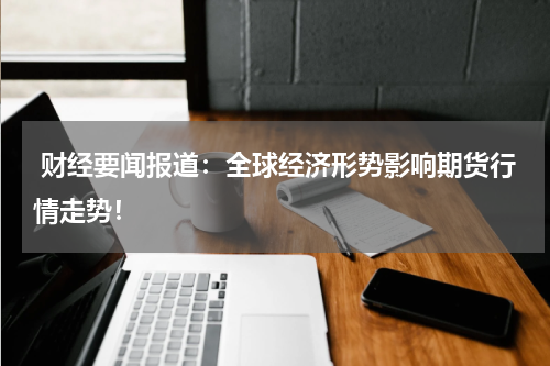  财经要闻报道：全球经济形势影响期货行情走势！