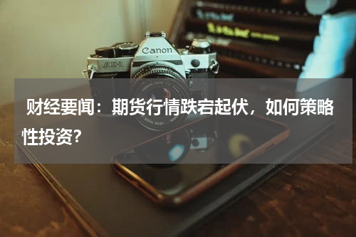  财经要闻：期货行情跌宕起伏，如何策略性投资？