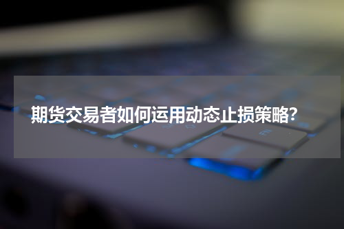  期货交易者如何运用动态止损策略？