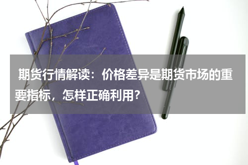  期货行情解读：价格差异是期货市场的重要指标，怎样正确利用？