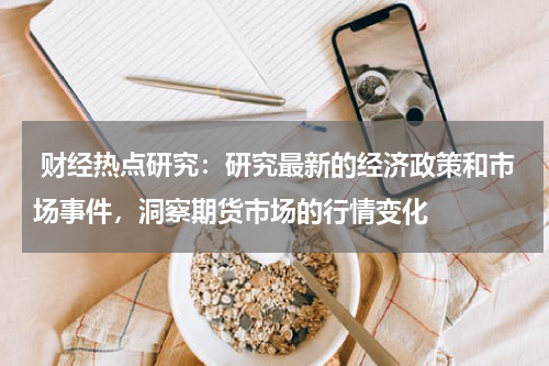  财经热点研究：研究最新的经济政策和市场事件，洞察期货市场的行情变化