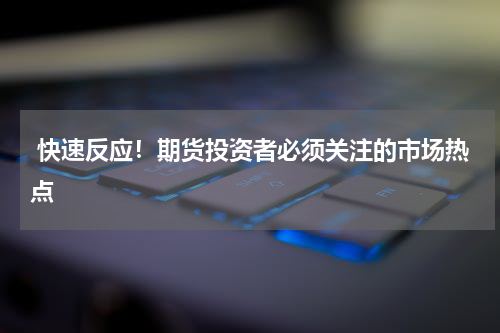  快速反应！期货投资者必须关注的市场热点