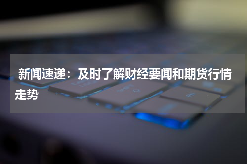  新闻速递：及时了解财经要闻和期货行情走势