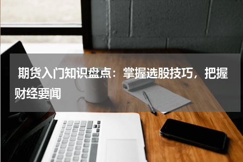  期货入门知识盘点：掌握选股技巧，把握财经要闻