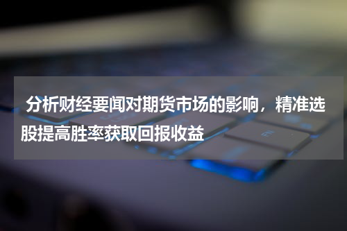  分析财经要闻对期货市场的影响，精准选股提高胜率获取回报收益