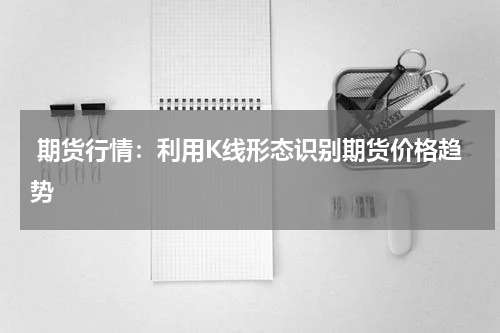  期货行情：利用K线形态识别期货价格趋势