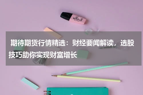  期待期货行情精选：财经要闻解读，选股技巧助你实现财富增长