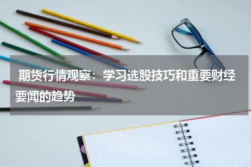  期货行情观察：学习选股技巧和重要财经要闻的趋势