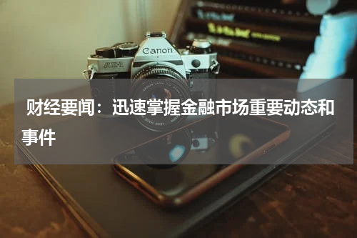  财经要闻：迅速掌握金融市场重要动态和事件