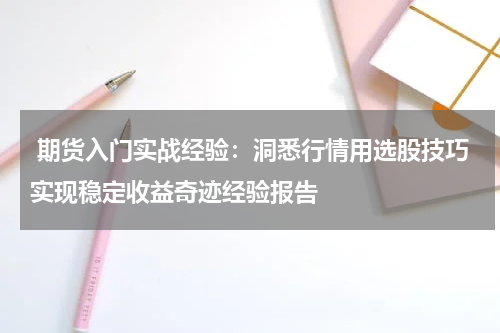  期货入门实战经验：洞悉行情用选股技巧实现稳定收益奇迹经验报告