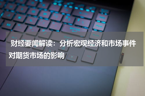  财经要闻解读：分析宏观经济和市场事件对期货市场的影响
