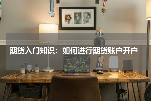  期货入门知识：如何进行期货账户开户