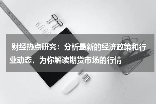 财经热点研究：分析最新的经济政策和行业动态，为你解读期货市场的行情
