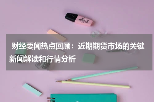  财经要闻热点回顾：近期期货市场的关键新闻解读和行情分析