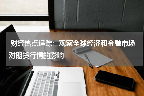  财经热点追踪：观察全球经济和金融市场对期货行情的影响
