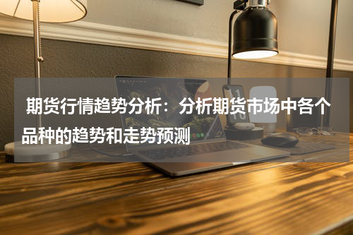  期货行情趋势分析：分析期货市场中各个品种的趋势和走势预测