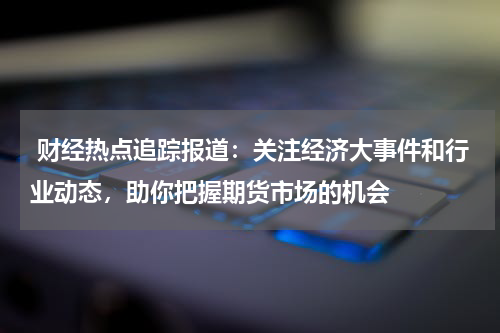  财经热点追踪报道：关注经济大事件和行业动态，助你把握期货市场的机会