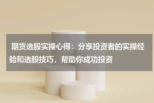  期货选股实操心得：分享投资者的实操经验和选股技巧，帮助你成功投资
