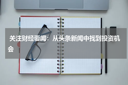  关注财经要闻：从头条新闻中找到投资机会