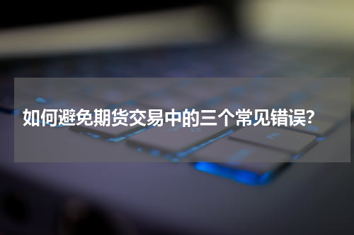  如何避免期货交易中的三个常见错误？