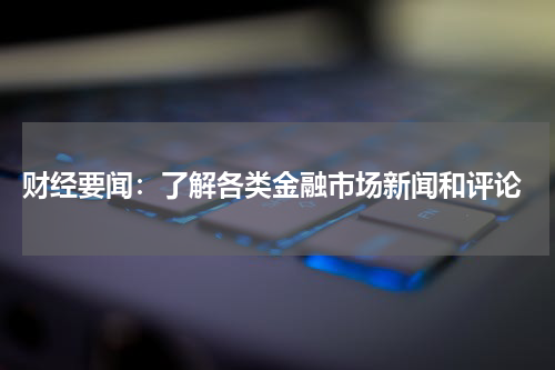  财经要闻：了解各类金融市场新闻和评论