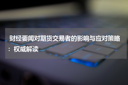  财经要闻对期货交易者的影响与应对策略：权威解读