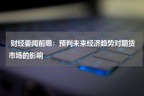  财经要闻前瞻：预判未来经济趋势对期货市场的影响