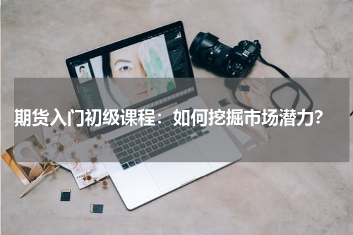  期货入门初级课程：如何挖掘市场潜力？