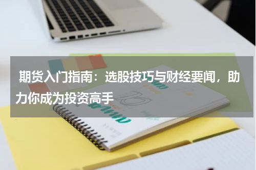  期货入门指南：选股技巧与财经要闻，助力你成为投资高手