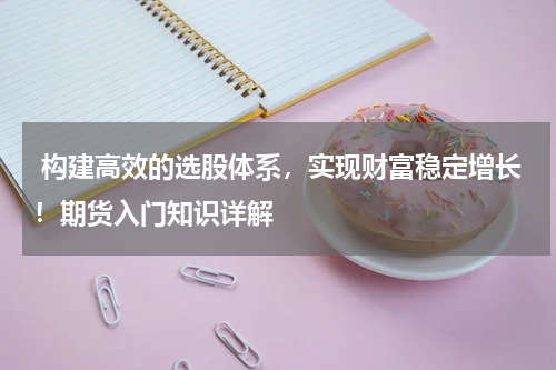  构建高效的选股体系，实现财富稳定增长！期货入门知识详解
